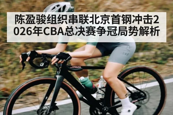 陈盈骏组织串联北京首钢冲击2026年CBA总决赛争冠局势解析（NCAA）