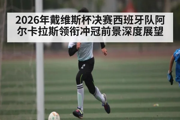 2026年戴维斯杯决赛西班牙队阿尔卡拉斯领衔冲冠前景深度展望